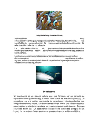 Inquilinismoycomensalismo
Sonrelaciones muy
similaresentresíenlasqueunaespeciesebeneficiaylaotraresultaindiferente. Se
suelehablarde comensalismosi la relaciónesalimenticiaydeinquilinismosi la
relaciónestáen relación conelhábitat.
La relacióndelbuitrecon los grandescarnívorosesuncomensalismo:los
buitresaprovechanlos restos delaspresasdelospredadoresunavezqueéstosse
hanmarchado.
Lostiburonessuelennadarrodeadosporuncortejodepecesqueseaprovechan
delosrestosdesu comida(comensales);
algunos,incluso,(rémoras)seadhierenalcuerpodeltiburónysedejantransportar:
ésteseríauncasode inquilinismo.
Ecosistema
Un ecosistema es un sistema natural que está formado por un conjunto de
organismos vivos (biocenosis) y el medio físico donde se relacionan (biotopo). Un
ecosistema es una unidad compuesta de organismos interdependientes que
comparten el mismo hábitat. Los ecosistemas suelen formar una serie de cadenas
que muestran la interdependencia de los organismos dentro del sistema.1
También
se puede definir así: «Un ecosistema consiste de la comunidad biológica de un
lugar y de los factores físicos y químicos que constituyen el ambiente abiótico.
 
