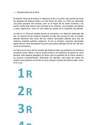  Características de la tierra.
El planeta Tierra es el tercero en distancia al Sol y el quinto más grande de todos
los planetas del Sistema Solar y el más denso de todos. La Tierra es solamente
una parte pequeña del universo, pero es el hogar de los seres humanos y de
hecho, donde está toda la vida conocida en el universo. Los animales, las plantas
y otros organismos, viven en casi todas las partes de la superficie del planeta.
La vida en la Tierra es posible porque se encuentra a la distancia adecuada del
sol. La mayoría de las criaturas necesitan el calor del sol para la vida. Si nuestro
planeta estuviera más cerca del sol, estaría demasiado caliente para que las
criaturas vivientes pudieran sobrevivir. Si por el contrario, estuviera demasiado
lejana del sol, haría demasiado frío para que pudiera albergar formas de vida tal y
como la conocemos.
La Tierra es el único de los cuerpos del Sistema Solar que presenta una tectónica
de placas activa; Marte y Venus quizás tuvieron una tectónica de placas en otros
tiempos, este aspecto geológico ha hecho que la superficie de la Tierra cambie o
se renueve constantemente, eliminando por ejemplo, casi todos los restos de
cráteres que podemos encontrar en otros cuerpos rocosos del sistema solar, como
en la Luna.
1R
2R
3R
 