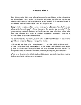 HERIDA DE MUERTE
Hoy siento mucho dolor, mis valles y bosques han perdido su verdor, mis suelos
ya no producen como antes. Los bosques tropicales húmedos se pierden..se
pierden; el agua pura que generosamente te doy para saciar tu sed y la de tantos
otros seres, ya no corre cantarina, cada vez apaga su voz.
Los productos escasean, el ser humano se pregunta ¿Qué debo hacer? ¿Cómo se
alimentarán los animales? ¿Cómo elaboraran las plantas su alimento? Yo te
respondo que a solución la tienes tú, hombre y mujer para quien todo existe, solo
falta que pienses con amor y respeto, cultivando, abonando, regando y
aprovechando la variedad d mis semillas.
Te recomiendo algo importante, cuando tales un árbol siembra dos, se recupera lo
perdido, se conserva el bosque y se purifica el aire.
¿Sabes por qué hay tanta contaminación?, ¿Y porque tantas enfermedades?,
porque lo que respiramos no es oxígeno, el aire esta enrarecido lleno de bacterias
y virus la única forma de combatir este mal es que cuides las áreas verdes, los
manglares, bosques, laderas, montañas, el árbol y el pequeño jardín d tu casa.
¡Pero no te desanimes! ¡No todo está perdido!, existe aún en la naturaleza mucha
belleza, solo basta contemplar un amanecer.
 