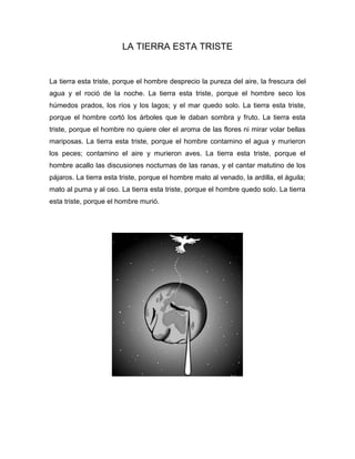 LA TIERRA ESTA TRISTE
La tierra esta triste, porque el hombre desprecio la pureza del aire, la frescura del
agua y el roció de la noche. La tierra esta triste, porque el hombre seco los
húmedos prados, los ríos y los lagos; y el mar quedo solo. La tierra esta triste,
porque el hombre cortó los árboles que le daban sombra y fruto. La tierra esta
triste, porque el hombre no quiere oler el aroma de las flores ni mirar volar bellas
mariposas. La tierra esta triste, porque el hombre contamino el agua y murieron
los peces; contamino el aire y murieron aves. La tierra esta triste, porque el
hombre acallo las discusiones nocturnas de las ranas, y el cantar matutino de los
pájaros. La tierra esta triste, porque el hombre mato al venado, la ardilla, el águila;
mato al puma y al oso. La tierra esta triste, porque el hombre quedo solo. La tierra
esta triste, porque el hombre murió.
 
