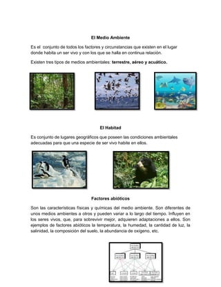 El Medio Ambiente
Es el conjunto de todos los factores y circunstancias que existen en el lugar
donde habita un ser vivo y con los que se halla en continua relación.
Existen tres tipos de medios ambientales: terrestre, aéreo y acuático.
El Habitad
Es conjunto de lugares geográficos que poseen las condiciones ambientales
adecuadas para que una especie de ser vivo habite en ellos.
Factores abióticos
Son las características físicas y químicas del medio ambiente. Son diferentes de
unos medios ambientes a otros y pueden variar a lo largo del tiempo. Influyen en
los seres vivos, que, para sobrevivir mejor, adquieren adaptaciones a ellos. Son
ejemplos de factores abióticos la temperatura, la humedad, la cantidad de luz, la
salinidad, la composición del suelo, la abundancia de oxígeno, etc.
 