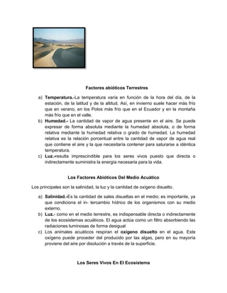 Factores abióticos Terrestres
a) Temperatura.-La temperatura varía en función de la hora del día, de la
estación, de la latitud y de la altitud. Así, en invierno suele hacer más frío
que en verano, en los Polos más frío que en el Ecuador y en la montaña
más frío que en el valle.
b) Humedad.- La cantidad de vapor de agua presente en el aire. Se puede
expresar de forma absoluta mediante la humedad absoluta, o de forma
relativa mediante la humedad relativa o grado de humedad. La humedad
relativa es la relación porcentual entre la cantidad de vapor de agua real
que contiene el aire y la que necesitaría contener para saturarse a idéntica
temperatura.
c) Luz.-resulta imprescindible para los seres vivos puesto que directa o
indirectamente suministra la energía necesaria para la vida.
Los Factores Abióticos Del Medio Acuático
Los principales son la salinidad, la luz y la cantidad de oxígeno disuelto.
a) Salinidad.-Es la cantidad de sales disueltas en el medio; es importante, ya
que condiciona el in- tercambio hídrico de los organismos con su medio
externo.
b) Luz.- como en el medio terrestre, es indispensable directa o indirectamente
de los ecosistemas acuáticos. El agua actúa como un filtro absorbiendo las
radiaciones luminosas de forma desigual
c) Los animales acuáticos respiran el oxígeno disuelto en el agua. Este
oxígeno puede proceder del producido por las algas, pero en su mayoría
proviene del aire por disolución a través de la superficie.
Los Seres Vivos En El Ecosistema
 