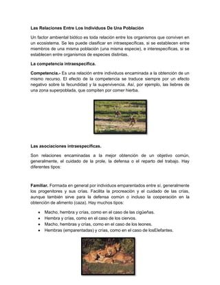 Las Relaciones Entre Los Individuos De Una Población
Un factor ambiental biótico es toda relación entre los organismos que conviven en
un ecosistema. Se les puede clasificar en intraespecíficas, si se establecen entre
miembros de una misma población (una misma especie), e interespecíficas, si se
establecen entre organismos de especies distintas.
La competencia intraespecífica.
Competencia.- Es una relación entre individuos encaminada a la obtención de un
mismo recurso. El efecto de la competencia se traduce siempre por un efecto
negativo sobre la fecundidad y la supervivencia. Así, por ejemplo, las liebres de
una zona superpoblada, que compiten por comer hierba.
Las asociaciones intraespecíficas.
Son relaciones encaminadas a la mejor obtención de un objetivo común,
generalmente, el cuidado de la prole, la defensa o el reparto del trabajo. Hay
diferentes tipos:
Familiar. Formada en general por individuos emparentados entre sí, generalmente
los progenitores y sus crías. Facilita la procreación y el cuidado de las crías,
aunque también sirve para la defensa común o incluso la cooperación en la
obtención de alimento (caza). Hay muchos tipos:
Macho, hembra y crías, como en el caso de las cigüeñas.
Hembra y crías, como en el caso de los ciervos.
Macho, hembras y crías, como en el caso de los leones.
Hembras (emparentadas) y crías, como en el caso de losElefantes.
 