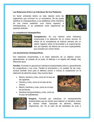 Las Relaciones Entre Los Individuos De Una Población
Un factor ambiental biótico es toda relación entre los
organismos que conviven en un ecosistema. Se les puede
clasificar en intraespecíficas, si se establecen entre miembros
de una misma población (una misma especie), e
interespecíficas, si se establecen entre organismos de
especies distintas.
La competencia intraespecífica.
Competencia.- Es una relación entre individuos
encaminada a la obtención de un mismo recurso. El
efecto de la competencia se traduce siempre por un
efecto negativo sobre la fecundidad y la supervivencia.
Así, por ejemplo, las liebres de una zona superpoblada,
que compiten por comer hierba.
Las asociaciones intraespecíficas.
Son relaciones encaminadas a la mejor obtención de un objetivo común,
generalmente, el cuidado de la prole, la defensa o el reparto del trabajo. Hay
diferentes tipos:
Familiar. Formada en general por individuos emparentados entre sí, generalmente
los progenitores y sus crías. Facilita la procreación y el cuidado de las crías,
aunque también sirve para la defensa común o incluso la cooperación en la
obtención de alimento (caza). Hay muchos tipos:
Macho, hembra y crías, como en el caso de
las cigüeñas.
Hembra y crías, como en el caso de los
ciervos.
Macho, hembras y crías, como en el caso
de los leones.
Hembras (emparentadas) y crías, como en
el caso de losElefantes.
Gregaria. Formada por individuos no necesariamente
emparentados que se reúnen para obtener un beneficio mutuo
de diversa índole: búsqueda de alimento, defensa,
migraciones, etc. Es el caso de las bandadas de aves o
 