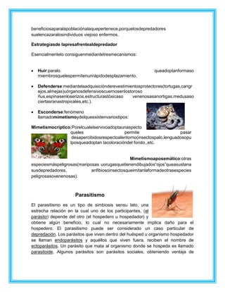 beneficiosaparalapoblaciónalaquepertenece,porquelosdepredadores
suelencazaralosindividuos viejoso enfermos.
Estrategiasde lapresafrentealdepredador
Esencialmentelo consiguenmediantetresmecanismos:
Huir:paralo queadoptanformaso
miembrosquelespermitenunrápidodesplazamiento.
Defenderse:mediantelaadquisiciónderevestimientosprotectores(tortugas,cangr
ejos,almejas)uórganosdefensivoscuernosenlostoroso
ñus,espinasenloserizos,estructurastóxicaso venenosasanortigas,medusaso
ciertasranastropicales,etc.).
Esconderse:fenómeno
llamadomimetismoydelqueexistenvariostipos:
Mimetismocríptico:Porelcualelservivoadoptaunaspecto
queles permite pasar
desapercibidosrespectoalentorno(insectospalo,lenguadosopu
lposqueadoptan lacoloracióndel fondo,,etc.
Mimetismoaposemático:otras
especiesmáspeligrosas(mariposas uorugasquetienendibujados“ojos”queasustana
susdepredadores, anfibiosoinsectosqueimitanlaformadeotrasespecies
peligrosasovenenosas).
Parasitismo
El parasitismo es un tipo de simbiosis sensu lato, una
estrecha relación en la cual uno de los participantes, (el
parásito) depende del otro (el hospedero u hospedador) y
obtiene algún beneficio, lo cual no necesariamente implica daño para el
hospedero. El parasitismo puede ser considerado un caso particular de
depredación. Los parásitos que viven dentro del huésped u organismo hospedador
se llaman endoparásitos y aquéllos que viven fuera, reciben el nombre de
ectoparásitos. Un parásito que mata al organismo donde se hospeda es llamado
parasitoide. Algunos parásitos son parásitos sociales, obteniendo ventaja de
 