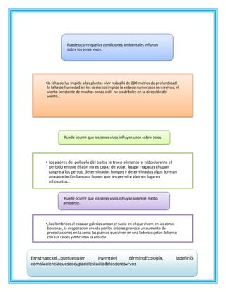 •la falta de luz impide a las plantas vivir más allá de 200 metros de profundidad;
la falta de humedad en los desiertos impide la vida de numerosos seres vivos; el
viento constante de muchas zonas incli- na los árboles en la dirección del
viento…
Puede ocurrir que las condiciones ambientales influyan
sobre los seres vivos.
• los padres del polluelo del buitre le traen alimento al nido durante el
periodo en que él aún no es capaz de volar; las ga- rrapatas chupan
sangre a los perros; determinados hongos y determinadas algas forman
una asociación llamada liquen que les permite vivir en lugares
inhóspitos...
Puede ocurrir que los seres vivos influyan unos sobre otros.
•, las lombrices al excavar galerías airean el suelo en el que viven; en las zonas
boscosas, la evaporación creada por los árboles provoca un aumento de
precipitaciones en la zona; las plantas que viven en una ladera sujetan la tierra
con sus raíces y dificultan la erosión
Puede ocurrir que los seres vivos influyan sobre el medio
ambiente.
ErnstHaeckel,,quefuequien inventóel términoEcología, ladefinió
comolacienciaqueseocupadelestudiodelosseresvivos
 