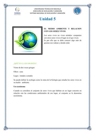 UNIVERSIDAD TÉCNICA DE MACHALA
DIRECCIÓN DE NIVELACIÓN Y ADMISIÓN
SISTEMA NACIONAL DE NIVELACIÓN Y ADMISIÓN
Unidad 5
EL MEDIO AMBIENTE Y RELACION
CON LOS SERES VIVOS
Los seres vivos no viven aislados: comparten
con otros seres vivos el lugar en el que viven.
Es por ello que se debe conocer algo más de
quienes nos rodean y donde están
¿QUÉ ES LA ECOLOGÍA?
Viene de dos voces griegas:
Oikos : casa
Logos : tratado o estudio
Se puede definir la ecología como la rama de la biología que estudia los seres vivos en
su medio ambiente.
Un ecosistema
Cuando se considera al conjunto de seres vivos que habitan en un lugar concreto en
relación con las condiciones ambientales de ese lugar, al conjunto se le denomina
ecosistema.
 