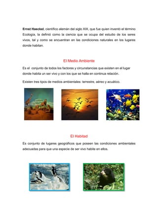 Ernst Haeckel, científico alemán del siglo XIX, que fue quien inventó el término
Ecología, la definió como la ciencia que se ocupa del estudio de los seres
vivos, tal y como se encuentran en las condiciones naturales en los lugares
donde habitan.
El Medio Ambiente
Es el conjunto de todos los factores y circunstancias que existen en el lugar
donde habita un ser vivo y con los que se halla en continua relación.
Existen tres tipos de medios ambientales: terrestre, aéreo y acuático.
El Habitad
Es conjunto de lugares geográficos que poseen las condiciones ambientales
adecuadas para que una especie de ser vivo habite en ellos.
 