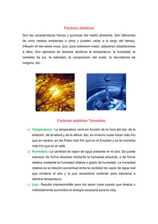 Factores abióticos
Son las características físicas y químicas del medio ambiente. Son diferentes
de unos medios ambientes a otros y pueden variar a lo largo del tiempo.
Influyen en los seres vivos, que, para sobrevivir mejor, adquieren adaptaciones
a ellos. Son ejemplos de factores abióticos la temperatura, la humedad, la
cantidad de luz, la salinidad, la composición del suelo, la abundancia de
oxígeno, etc.
Factores abióticos Terrestres
a) Temperatura.- La temperatura varía en función de la hora del día, de la
estación, de la latitud y de la altitud. Así, en invierno suele hacer más frío
que en verano, en los Polos más frío que en el Ecuador y en la montaña
más frío que en el valle.
b) Humedad.- La cantidad de vapor de agua presente en el aire. Se puede
expresar de forma absoluta mediante la humedad absoluta, o de forma
relativa mediante la humedad relativa o grado de humedad. La humedad
relativa es la relación porcentual entre la cantidad de vapor de agua real
que contiene el aire y la que necesitaría contener para saturarse a
idéntica temperatura.
c) Luz.- Resulta imprescindible para los seres vivos puesto que directa o
indirectamente suministra la energía necesaria para la vida.
 