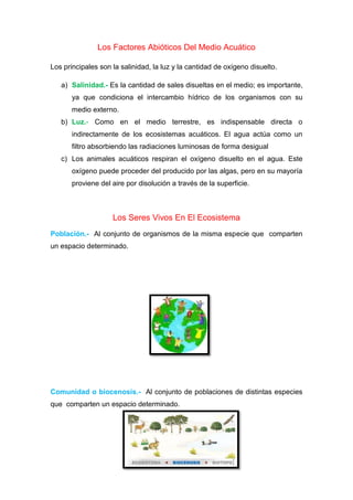 Los Factores Abióticos Del Medio Acuático
Los principales son la salinidad, la luz y la cantidad de oxígeno disuelto.
a) Salinidad.- Es la cantidad de sales disueltas en el medio; es importante,
ya que condiciona el intercambio hídrico de los organismos con su
medio externo.
b) Luz.- Como en el medio terrestre, es indispensable directa o
indirectamente de los ecosistemas acuáticos. El agua actúa como un
filtro absorbiendo las radiaciones luminosas de forma desigual
c) Los animales acuáticos respiran el oxígeno disuelto en el agua. Este
oxígeno puede proceder del producido por las algas, pero en su mayoría
proviene del aire por disolución a través de la superficie.
Los Seres Vivos En El Ecosistema
Población.- Al conjunto de organismos de la misma especie que comparten
un espacio determinado.
Comunidad o biocenosis.- Al conjunto de poblaciones de distintas especies
que comparten un espacio determinado.
 