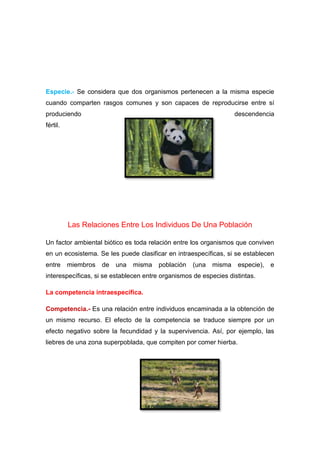 Especie.- Se considera que dos organismos pertenecen a la misma especie
cuando comparten rasgos comunes y son capaces de reproducirse entre sí
produciendo descendencia
fértil.
Las Relaciones Entre Los Individuos De Una Población
Un factor ambiental biótico es toda relación entre los organismos que conviven
en un ecosistema. Se les puede clasificar en intraespecíficas, si se establecen
entre miembros de una misma población (una misma especie), e
interespecíficas, si se establecen entre organismos de especies distintas.
La competencia intraespecífica.
Competencia.- Es una relación entre individuos encaminada a la obtención de
un mismo recurso. El efecto de la competencia se traduce siempre por un
efecto negativo sobre la fecundidad y la supervivencia. Así, por ejemplo, las
liebres de una zona superpoblada, que compiten por comer hierba.
 