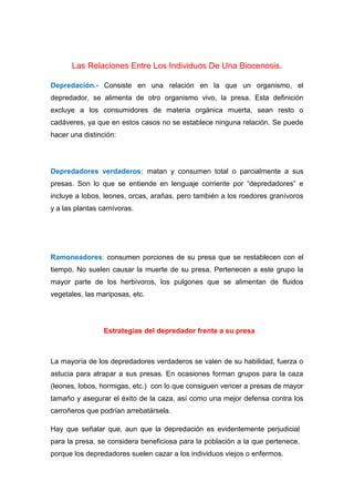Las Relaciones Entre Los Individuos De Una Biocenosis.
Depredación.- Consiste en una relación en la que un organismo, el
depredador, se alimenta de otro organismo vivo, la presa. Esta definición
excluye a los consumidores de materia orgánica muerta, sean resto o
cadáveres, ya que en estos casos no se establece ninguna relación. Se puede
hacer una distinción:
Depredadores verdaderos: matan y consumen total o parcialmente a sus
presas. Son lo que se entiende en lenguaje corriente por “depredadores” e
incluye a lobos, leones, orcas, arañas, pero también a los roedores granívoros
y a las plantas carnívoras.
Ramoneadores: consumen porciones de su presa que se restablecen con el
tiempo. No suelen causar la muerte de su presa. Pertenecen a este grupo la
mayor parte de los herbívoros, los pulgones que se alimentan de fluidos
vegetales, las mariposas, etc.
Estrategias del depredador frente a su presa
La mayoría de los depredadores verdaderos se valen de su habilidad, fuerza o
astucia para atrapar a sus presas. En ocasiones forman grupos para la caza
(leones, lobos, hormigas, etc.) con lo que consiguen vencer a presas de mayor
tamaño y asegurar el éxito de la caza, así como una mejor defensa contra los
carroñeros que podrían arrebatársela.
Hay que señalar que, aun que la depredación es evidentemente perjudicial
para la presa, se considera beneficiosa para la población a la que pertenece,
porque los depredadores suelen cazar a los individuos viejos o enfermos.
 