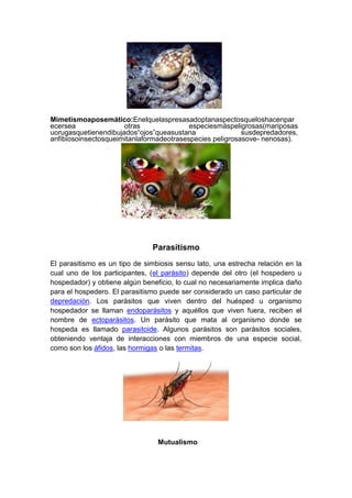 Mimetismoaposemático:Enelquelaspresasadoptanaspectosqueloshacenpar
ecersea otras especiesmáspeligrosas(mariposas
uorugasquetienendibujados“ojos”queasustana susdepredadores,
anfibiosoinsectosqueimitanlaformadeotrasespecies peligrosasove- nenosas).
Parasitismo
El parasitismo es un tipo de simbiosis sensu lato, una estrecha relación en la
cual uno de los participantes, (el parásito) depende del otro (el hospedero u
hospedador) y obtiene algún beneficio, lo cual no necesariamente implica daño
para el hospedero. El parasitismo puede ser considerado un caso particular de
depredación. Los parásitos que viven dentro del huésped u organismo
hospedador se llaman endoparásitos y aquéllos que viven fuera, reciben el
nombre de ectoparásitos. Un parásito que mata al organismo donde se
hospeda es llamado parasitoide. Algunos parásitos son parásitos sociales,
obteniendo ventaja de interacciones con miembros de una especie social,
como son los áfidos, las hormigas o las termitas.
Mutualismo
 