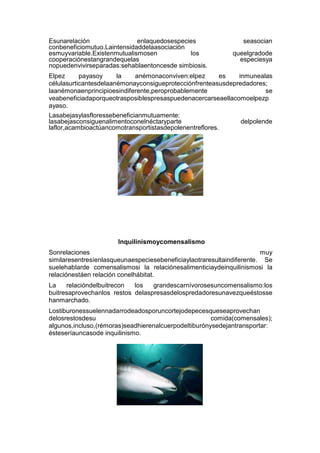 Esunarelación enlaquedosespecies seasocian
conbeneficiomutuo.Laintensidaddelaasociación
esmuyvariable.Existenmutualismosen los queelgradode
cooperaciónestangrandequelas especiesya
nopuedenvivirseparadas:sehablaentoncesde simbiosis.
Elpez payasoy la anémonaconviven:elpez es inmunealas
célulasurticantesdelaanémonayconsigueprotecciónfrenteasusdepredadores;
laanémonaenprincipioesindiferente,peroprobablemente se
veabeneficiadaporqueotrasposiblespresaspuedenacercarseaellacomoelpezp
ayaso.
Lasabejasylasfloressebeneficianmutuamente:
lasabejasconsiguenalimentoconelnéctaryparte delpolende
laflor,acambioactúancomotransportistasdepolenentreflores.
Inquilinismoycomensalismo
Sonrelaciones muy
similaresentresíenlasqueunaespeciesebeneficiaylaotraresultaindiferente. Se
suelehablarde comensalismosi la relaciónesalimenticiaydeinquilinismosi la
relaciónestáen relación conelhábitat.
La relacióndelbuitrecon los grandescarnívorosesuncomensalismo:los
buitresaprovechanlos restos delaspresasdelospredadoresunavezqueéstosse
hanmarchado.
Lostiburonessuelennadarrodeadosporuncortejodepecesqueseaprovechan
delosrestosdesu comida(comensales);
algunos,incluso,(rémoras)seadhierenalcuerpodeltiburónysedejantransportar:
ésteseríauncasode inquilinismo.
 