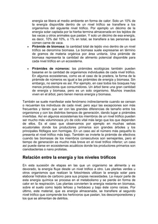 energía se libera al medio ambiente en forma de calor: Solo un 10% de
la energía disponible dentro de un nivel trófico se transfiere a los
organismos del siguiente nivel trófico. Por ejemplo un décimo de la
energía solar captada por la hierba termina almacenada en los tejidos de
las vacas y otros animales que pastan. Y solo un décimo de esa energía,
es decir, 10% del 10%, o 1% en total, se transfiere a las personas que
comen carne de vaca.
Pirámide de biomasa: la cantidad total de tejido vivo dentro de un nivel
trófico se denomina biomasa. La biomasa suele expresarse en término
de gramos de materia orgánica por área unitaria. Una pirámide de
biomasa representa la cantidad de alimento potencial disponible para
cada nivel trófico en un ecosistema.
Pirámides de números: las pirámides ecológicas también pueden
basarse en la cantidad de organismos individuales de cada nivel trófico.
En algunos ecosistemas, como es el caso de la pradera, la forma de la
pirámide de números es igual a las pirámides de energía y biomasa. Sin
embargo, no siempre es así. Por ejemplo, en casi todos los bosques hay
menos productores que consumidores. Un árbol tiene una gran cantidad
de energía y biomasa, pero es un solo organismo. Muchos insectos
viven en el árbol, pero tienen menos energía y biomasa.
También se suele manifestar este fenómeno indirectamente cuando se censan
o recuentan los individuos de cada nivel, pero aquí las excepciones son más
frecuentes y tienen que ver con las grandes diferencias de tamaño entre los
organismos y con los distintos tiempos de generación, dando lugar a pirámides
invertidas. Así en algunos ecosistemas los miembros de un nivel trófico pueden
ser mucho más voluminosos y/o de ciclo vital más largo que los que dependen
de ellos. Es el caso que observamos por ejemplo en muchas selvas
ecuatoriales donde los productores primarios son grandes árboles y los
principales fitófagos son hormigas. En un caso así el número más pequeño lo
presenta el nivel trófico más bajo. También se invierte la pirámide de efectivos
cuando las biomasas de los miembros consecutivos son semejantes, pero el
tiempo de generación es mucho más breve en el nivel trófico inferior; un caso
así puede darse en ecosistemas acuáticos donde los productores primarios son
cianobacterias o nano protistas.
Relación entre la energía y los niveles tróficos
En esta sucesión de etapas en las que un organismo se alimenta y es
devorado, la energía fluye desde un nivel trófico a otro. Las plantas verdes u
otros organismos que realizan la fotosíntesis utilizan la energía solar para
elaborar hidratos de carbono para sus propias necesidades. La mayor parte de
esta energía química se procesa en el metabolismo y se pierde en forma de
calor en la respiración. Las plantas convierten la energía restante en biomasa,
sobre el suelo como tejido leñoso y herbáceo y bajo éste como raíces. Por
último, este material, que es energía almacenada, se transfiere al segundo
nivel trófico que comprende los herbívoros que pastan, los descomponedores y
los que se alimentan de detritos.
 