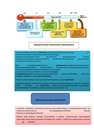 Adaptacionesde losanimalesa latemperatura
Lamayorpartedelosanimalessonectotermos,tienenunatemperaturacorporalacorde con
ladesumedioambiente. Silatemperaturadelmedioesmuy baja,
sedetienesuactividadvital.Cuando latemperatura delmedioaumenta, aumenta
tambiénsuactividad.Muchosadoptanconductas decalentamientorápido(como ponersealsolpor
lasmañanas,otenercolores oscuros).
Otra estrategiaesladelosanimales endotermos(AvesyMamíferos),quesoncapaces
demantenerunatemperatura internaconstante frentealasvariacionesdelatemperaturaexterior.
Comoelmedioambientesueleestarmásfríoquesuscuerpos,deben
procederauncontinuoaportedecalor,porloquenecesitangran
cantidaddealimento.Sontambiénmuyútileslasadaptaciones paraevitarlapérdidade calor,como
lospeloso lasplumasylascapasdegrasasubcutánea.
También presentan adaptaciones contralasaltastemperaturas, como lasudoración.
Cuandolatemperatura desciendemucho,algunosanimalesse adaptanpasandoauna fase de quietudque
recibe elnombre de hibernación. Muchosanimalesectodermos(anfibios,reptiles)hiber-
nan,asícomoalgunos endodermos (lirones, marmotas, erizos,hámste- res).
Cómosobrevivenlas plantasalfrío
Lasplantas adaptadas aclimasfríossuelencrecercercadelsuelopara evitarelvientoysoportar las
temperaturasextremas.La formabajaydealmohadillaes típicade
líquenes,musgosyalgunosarbustos.
Muchas otras plantas, comolos lirios,cebollas o patatas, sobrevivenalos inviernosdejan
enterradas partes desuscuerposen formaderaíces, bulbos o tubérculos queacumulan reservas
de alimento.
 
