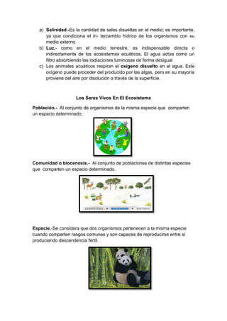 a) Salinidad.-Es la cantidad de sales disueltas en el medio; es importante,
ya que condiciona el in- tercambio hídrico de los organismos con su
medio externo.
b) Luz.- como en el medio terrestre, es indispensable directa o
indirectamente de los ecosistemas acuáticos. El agua actúa como un
filtro absorbiendo las radiaciones luminosas de forma desigual
c) Los animales acuáticos respiran el oxígeno disuelto en el agua. Este
oxígeno puede proceder del producido por las algas, pero en su mayoría
proviene del aire por disolución a través de la superficie.
Los Seres Vivos En El Ecosistema
Población.- Al conjunto de organismos de la misma especie que comparten
un espacio determinado.
Comunidad o biocenosis.- Al conjunto de poblaciones de distintas especies
que comparten un espacio determinado.
Especie.-Se considera que dos organismos pertenecen a la misma especie
cuando comparten rasgos comunes y son capaces de reproducirse entre sí
produciendo descendencia fértil.
 