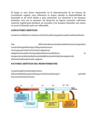 El fuego es otro factor importante en la determinación de las formas de
crecimiento vegetal, cuya influencia es mayor adonde la disponibilidad de
humedad es de nivel medio y muy estacional. Los desiertos y los bosques
húmedos rara vez se queman: los desiertos no logran acumular suficiente
material vegetal para producir un incendio y los bosques húmedos casi nunca
se secan lo bastante para ser inflamable.
LOSFACTORES ABIÓTICOS
Losfactoresabióticos sonlascaracterísticasfísicasyquímicasdel medioambiente.
Son diferentesdeunosmediosambientesaotrosypueden
variaralolargodeltiempo.Influyenenlosseres
vivos,que,parasobrevivirmejor,adquieren
adaptacionesaellos.Sonejemplosdefactoresabióticos la
temperatura,lahumedad,lacantidaddeluz,lasalinidad,lacomposición
delsuelo,laabundanciade oxígeno.
FACTORES ABIÓTICOS DEL MEDIOTERRESTRE
Losprincipalessonlatemperatura,
lahumedadylaluz,quesonlosquecondicionanlamayor partede
losecosistemasterrestres.
 