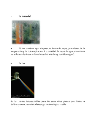 • La humedad
• El aire contiene agua dispersa en forma de vapor, procedente de la
evaporación y de la transpiración. A la cantidad de vapor de agua presente en
un volumen de aire se le llama humedad absoluta y se mide en g/m3.
• La Luz
La luz resulta imprescindible para los seres vivos puesto que directa o
indirectamente suministra la energía necesaria para la vida.
 