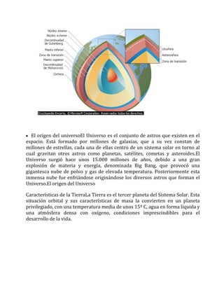 El origen del universoEl Universo es el conjunto de astros que existen en el
espacio. Está formado por millones de galaxias, que a su vez constan de
millones de estrellas, cada una de ellas centro de un sistema solar en torno al
cual gravitan otros astros como planetas, satélites, cometas y asteroides.El
Universo surgió hace unos 15.000 millones de años, debido a una gran
explosión de materia y energía, denominada Big Bang, que provocó una
gigantesca nube de polvo y gas de elevada temperatura. Posteriormente esta
inmensa nube fue enfriándose originándose los diversos astros que forman el
Universo.El origen del Universo
Características de la TierraLa Tierra es el tercer planeta del Sistema Solar. Esta
situación orbital y sus características de masa la convierten en un planeta
privilegiado, con una temperatura media de unos 15º C, agua en forma líquida y
una atmósfera densa con oxígeno, condiciones imprescindibles para el
desarrollo de la vida.
 