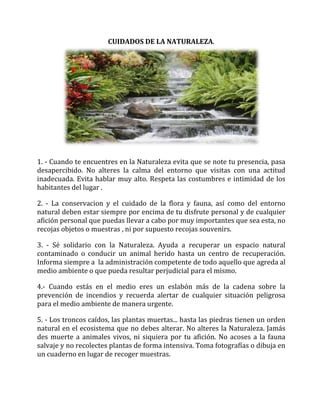 CUIDADOS DE LA NATURALEZA.
1. - Cuando te encuentres en la Naturaleza evita que se note tu presencia, pasa
desapercibido. No alteres la calma del entorno que visitas con una actitud
inadecuada. Evita hablar muy alto. Respeta las costumbres e intimidad de los
habitantes del lugar .
2. - La conservacion y el cuidado de la flora y fauna, así como del entorno
natural deben estar siempre por encima de tu disfrute personal y de cualquier
afición personal que puedas llevar a cabo por muy importantes que sea esta, no
recojas objetos o muestras , ni por supuesto recojas souvenirs.
3. - Sé solidario con la Naturaleza. Ayuda a recuperar un espacio natural
contaminado o conducir un animal herido hasta un centro de recuperación.
Informa siempre a la administración competente de todo aquello que agreda al
medio ambiente o que pueda resultar perjudicial para el mismo.
4.- Cuando estás en el medio eres un eslabón más de la cadena sobre la
prevención de incendios y recuerda alertar de cualquier situación peligrosa
para el medio ambiente de manera urgente.
5. - Los troncos caídos, las plantas muertas... hasta las piedras tienen un orden
natural en el ecosistema que no debes alterar. No alteres la Naturaleza. Jamás
des muerte a animales vivos, ni siquiera por tu afición. No acoses a la fauna
salvaje y no recolectes plantas de forma intensiva. Toma fotografías o dibuja en
un cuaderno en lugar de recoger muestras.
 