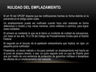 NULIDAD DEL EMPLAZAMIENTO.
El art 76 del CPCDF dispone que las notificaciones hechas en forma distinta en la
prevenida en el código serán nulas.
Un emplazamiento puede ser nulificado cuando haya sido realizado en forma
defectuosa o viciada y hay varias maneras, como métodos o caminos, para lograr
estas nulidades.
El primero es mediante lo que se le llama un incidente de nulidad de actuaciones,
con base en los arts. 74 a 78 del Código de Procedimientos Civiles para el Distrito
Federal.

El segundo es el recurso de la apelación extraordinaria que implica, en rigor, un
pequeño juicio nulificador.
Finalmente, un tercer método o vía para combatir un emplazamiento mal hecho es
el juicio de amparo directo, o sea, un juicio seguido ante un juez de Distrito para
que por medio de una sentencia de protección de garantías nulifique o desaplique
los efectos de un emplazamiento mal realizado.

 
