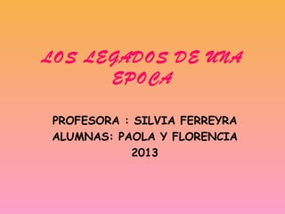 LOS LEGADOS DE UNA
EPOCA
PROFESORA : SILVIA FERREYRA
ALUMNAS: PAOLA Y FLORENCIA
2013

 