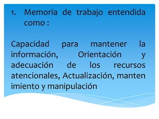 1. Memoria de trabajo entendida
como :
Capacidad para mantener la
información,
Orientación
y
adecuación
de
los
recursos
atencionales, Actualización, manten
imiento y manipulación

 