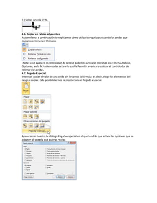 7.) Soltar la tecla CTRL.

4.6. Copiar en celdas adyacentes
Autorrelleno: a continuación te explicamos cómo utilizarlo y qué pasa cuando las celdas que
copiamos contienen fórmulas.

-Nota: Si no aparece el controlador de relleno podemos activarlo entrando en el menú Archivo,
Opciones, en la ficha Avanzadas activar la casilla Permitir arrastrar y colocar el controlador de
relleno y las celdas.
4.7. Pegado Especial:
Interesar copiar el valor de una celda sin llevarnos la fórmula: es decir, elegir los elementos del
rango a copiar. Esta posibilidad nos la proporciona el Pegado especial.

Aparecerá el cuadro de diálogo Pegado especial en el que tendrás que activar las opciones que se
adapten al pegado que quieras realiza

 