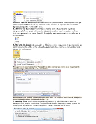 Unidad 5. Los datos: Ya hemos visto que Excel se utiliza principalmente para introducir datos, ya
sea literales como fórmulas. En este tema nos vamos a centrar en algunas de las operaciones
típicas que se pueden realizar sobre ellos.
5.1. Eliminar filas duplicadas: Deberemos tener como celda activa uno de los registros a
comprobar, de forma que, si existen varias tablas distintas, Excel sepa interpretar a cuál nos
referimos. Visualizarás un marco alrededor de todos los registros que se verán afectados por la
comprobación.

5.2. La validación de datos: La validación de datos nos permite asegurarnos de que los valores que
se introducen en las celdas son los adecuados; pudiendo incluso mostrar un mensaje de error o
aviso si nos equivocamos.

Nos aparece un cuadro de diálogo Validación de datos como el que vemos en la imagen donde
podemos elegir entre varios tipos de validaciones.

Podemos restringir más los valores permitidos en la celda con la opción Datos, donde, por ejemplo,
podemos indicar que los valores estén entre 2 y 8.

5.3. Ordenar datos: Cuando disponemos de muchos datos, lo más habitual es ordenarlos
siguiendo algún criterio. Esta ordenación se puede hacer de forma simple, es decir, ordenar por
una columna u ordenar por diferentes columnas a la vez, siguiendo una jerarquía.

 