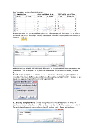Aquí puedes ver un ejemplo de ordenación.

El botón Ordenar está más enfocado a ordenar por más de un criterio de ordenación. Al pulsarlo,
nos aparece el cuadro de diálogo donde podemos seleccionar los campos por los que queremos
ordenar.

En el desplegable Ordenar por elegiremos la columna. Si los datos tienen un encabezado que les
da nombre, Excel los mostrará. Si no, mostrará los nombres de columna (columna A, columna
B,...).
Cuando hemos completado un criterio, podemos incluir otro pulsando Agregar nivel, como se
muestra en la imagen. De forma que podremos ordenar por ejemplo por nombre y en caso de que
dos o más registros tengan el mismo nombre, por apellido.

5.4. Buscar y reemplazar datos: Cuando manejamos una cantidad importante de datos, en
ocasiones necesitamos localizar en el libro un dato concreto. Para facilitarnos esta tarea existe la
herramienta de búsqueda. La encontraremos en la pestaña Inicio > Buscar y seleccionar.

 