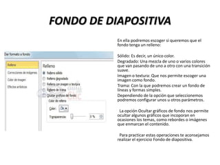 FONDO DE DIAPOSITIVA
En ella podremos escoger si queremos que el
fondo tenga un relleno:
Sólido: Es decir, un único color.
Degradado: Una mezcla de uno o varios colores
que van pasando de uno a otro con una transición
suave.
Imagen o textura: Que nos permite escoger una
imagen como fondo.
Trama: Con la que podremos crear un fondo de
líneas y formas simples.
Dependiendo de la opción que seleccionemos
podremos configurar unos u otros parámetros.

La opción Ocultar gráficos de fondo nos permite
ocultar algunos gráficos que incoporan en
ocasiones los temas, como rebordes o imágenes
que enmarcan el contenido.
Para practicar estas operaciones te aconsejamos
realizar el ejercicio Fondo de diapositiva.

 