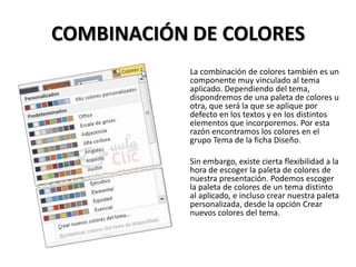 COMBINACIÓN DE COLORES
La combinación de colores también es un
componente muy vinculado al tema
aplicado. Dependiendo del tema,
dispondremos de una paleta de colores u
otra, que será la que se aplique por
defecto en los textos y en los distintos
elementos que incorporemos. Por esta
razón encontramos los colores en el
grupo Tema de la ficha Diseño.
Sin embargo, existe cierta flexibilidad a la
hora de escoger la paleta de colores de
nuestra presentación. Podemos escoger
la paleta de colores de un tema distinto
al aplicado, e incluso crear nuestra paleta
personalizada, desde la opción Crear
nuevos colores del tema.

 