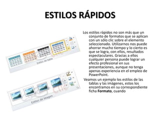 ESTILOS RÁPIDOS
Los estilos rápidos no son más que un
conjunto de formatos que se aplican
con un sólo clic sobre el elemento
seleccionado. Utilizarnos nos puede
ahorrar mucho tiempo y lo cierto es
que se logra, con ellos, resultados
espectaculares. Gracias a ellos
cualquier persona puede lograr un
efecto profesional en sus
presentaciones, aunque no tenga
apenas experiencia en el empleo de
PowerPoint.
Veamos un ejemplo los estilos de las
tablas y las imágenes, estos los
encontramos en su correspondiente
ficha Formato, cuando

 