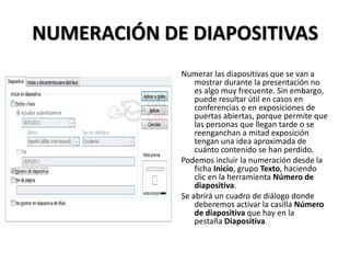 NUMERACIÓN DE DIAPOSITIVAS
Numerar las diapositivas que se van a
mostrar durante la presentación no
es algo muy frecuente. Sin embargo,
puede resultar útil en casos en
conferencias o en exposiciones de
puertas abiertas, porque permite que
las personas que llegan tarde o se
reenganchan a mitad exposición
tengan una idea aproximada de
cuánto contenido se han perdido.
Podemos incluir la numeración desde la
ficha Inicio, grupo Texto, haciendo
clic en la herramienta Número de
diapositiva.
Se abrirá un cuadro de diálogo donde
deberemos activar la casilla Número
de diapositiva que hay en la
pestaña Diapositiva.

 