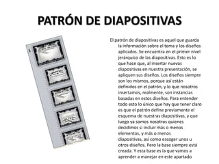 PATRÓN DE DIAPOSITIVAS
El patrón de diapositivas es aquel que guarda
la información sobre el tema y los diseños
aplicados. Se encuentra en el primer nivel
jerárquico de las diapositivas. Esto es lo
que hace que, al insertar nuevas
diapositivas en nuestra presentación, se
apliquen sus diseños. Los diseños siempre
son los mismos, porque así están
definidos en el patrón, y lo que nosotros
insertamos, realmente, son instancias
basadas en estos diseños. Para entender
todo esto lo único que hay que tener claro
es que el patrón define previamente el
esquema de nuestras diapositivas, y que
luego ya somos nosotros quienes
decidimos si incluir más o menos
elementos, y más o menos
diapositivas, así como escoger unos u
otros diseños. Pero la base siempre está
creada. Y esta base es la que vamos a
aprender a manejar en este apartado

 