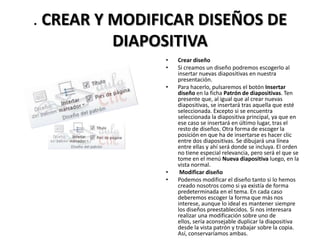 . CREAR Y MODIFICAR DISEÑOS DE
DIAPOSITIVA
•
•
•

•
•

Crear diseño
Si creamos un diseño podremos escogerlo al
insertar nuevas diapositivas en nuestra
presentación.
Para hacerlo, pulsaremos el botón Insertar
diseño en la ficha Patrón de diapositivas. Ten
presente que, al igual que al crear nuevas
diapositivas, se insertará tras aquella que esté
seleccionada. Excepto si se encuentra
seleccionada la diapositiva principal, ya que en
ese caso se insertará en último lugar, tras el
resto de diseños. Otra forma de escoger la
posición en que ha de insertarse es hacer clic
entre dos diapositivas. Se dibujará una línea
entre ellas y ahí será donde se incluya. El orden
no tiene especial relevancia, pero será el que se
tome en el menú Nueva diapositiva luego, en la
vista normal.
Modificar diseño
Podemos modificar el diseño tanto si lo hemos
creado nosotros como si ya existía de forma
predeterminada en el tema. En cada caso
deberemos escoger la forma que más nos
interese, aunque lo ideal es mantener siempre
los diseños preestablecidos. Si nos interesara
realizar una modificación sobre uno de
ellos, sería aconsejable duplicar la diapositiva
desde la vista patrón y trabajar sobre la copia.
Así, conservaríamos ambas.

 