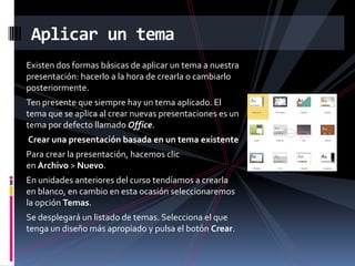 Aplicar un tema
Existen dos formas básicas de aplicar un tema a nuestra
presentación: hacerlo a la hora de crearla o cambiarlo
posteriormente.
Ten presente que siempre hay un tema aplicado. El
tema que se aplica al crear nuevas presentaciones es un
tema por defecto llamado Office.
Crear una presentación basada en un tema existente
Para crear la presentación, hacemos clic
en Archivo > Nuevo.
En unidades anteriores del curso tendíamos a crearla
en blanco, en cambio en esta ocasión seleccionaremos
la opción Temas.
Se desplegará un listado de temas. Selecciona el que
tenga un diseño más apropiado y pulsa el botón Crear.

 