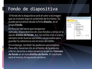 Fondo de diapositiva
El fondo de la diapositiva será el color o la imagen
que se muestre bajo el contenido de la misma. Se
puede personalizar desde la ficha Diseño, en el
grupo Fondo.
En función del tema que tengamos
aplicado, dispondremos de unos fondos u otros en la
opción Estilos de fondo. Así, los estilos más a mano
siempre serán buenas opciones, ya pensadas para
guardar la coherencia con el resto del estilo.
Sin embargo, también las podemos personalizar.
Para ello, hacemos clic en el botón de la esquina
inferior derecha o seleccionamos la opción Formato
de fondo en el menúEstilos de fondo. El resultado
será el mismo, la siguiente ventana:

 