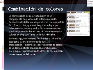 aplicado. Dependiendo del tema, dispondremos de una paleta de colores u otra, que será la que se aplique por defecto en los textos y en los distintos elementos que incorporemos. P
ra de escoger la paleta de colores de nuestra presentación. Podemos escoger la paleta de colores de un tema distinto al aplicado, e incluso crear nuestra paleta personalizada, desd

Combinación de colores
La combinación de colores también es un
componente muy vinculado al tema aplicado.
Dependiendo del tema, dispondremos de una paleta
de colores u otra, que será la que se aplique por
defecto en los textos y en los distintos elementos
que incorporemos. Por esta razón encontramos los
colores en el grupo Tema de la ficha Diseño.
Sin embargo, existe cierta flexibilidad a la hora de
escoger la paleta de colores de nuestra
presentación. Podemos escoger la paleta de colores
de un tema distinto al aplicado, e incluso crear
nuestra paleta personalizada, desde la opción Crear
nuevos colores del tema.

 