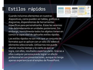 Estilos rápidos
Cuando incluimos elementos en nuestras
diapositivas, como pueden ser tablas, gráficos o
diagramas, dispondremos de herramientas
específicas para personalizarlos. Estas las veremos
más detenidamente en unidades posteriores. Sin
embargo, normalmente todos los objetos tienen en
común la capacidad de aplicarles estilos rápidos.
Los estilos rápidos no son más que un conjunto de
formatos que se aplican con un sólo clic sobre el
elemento seleccionado. Utilizarnos nos puede
ahorrar mucho tiempo y lo cierto es que se
logra, con ellos, resultados espectaculares. Gracias a
ellos cualquier persona puede lograr un efecto
profesional en sus presentaciones, aunque no tenga
apenas experiencia en el empleo de PowerPoint.

 