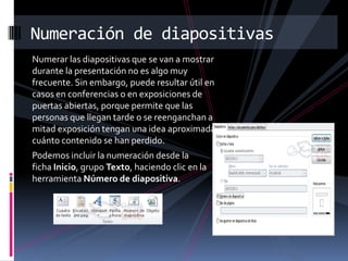 Numeración de diapositivas
Numerar las diapositivas que se van a mostrar
durante la presentación no es algo muy
frecuente. Sin embargo, puede resultar útil en
casos en conferencias o en exposiciones de
puertas abiertas, porque permite que las
personas que llegan tarde o se reenganchan a
mitad exposición tengan una idea aproximada de
cuánto contenido se han perdido.
Podemos incluir la numeración desde la
ficha Inicio, grupo Texto, haciendo clic en la
herramienta Número de diapositiva.

 