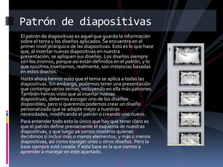 Patrón de diapositivas
El patrón de diapositivas es aquel que guarda la información
sobre el tema y los diseños aplicados. Se encuentra en el
primer nivel jerárquico de las diapositivas. Esto es lo que hace
que, al insertar nuevas diapositivas en nuestra
presentación, se apliquen sus diseños. Los diseños siempre
son los mismos, porque así están definidos en el patrón, y lo
que nosotros insertamos, realmente, son instancias basadas
en estos diseños.
Hasta ahora hemos visto que el tema se aplica a todas las
diapositivas. Sin embargo, podemos tener una presentación
que contenga varios temas, incluyendo en ella más patrones.
También hemos visto que al insertar nuevas
diapositivas, debemos escoger uno de los diseños
disponibles, pero si queremos podemos crear un diseño
personalizado que se adapte mejor a nuestras
necesidades, modificando el patrón o creando uno nuevo.
Para entender todo esto lo único que hay que tener claro es
que el patrón define previamente el esquema de nuestras
diapositivas, y que luego ya somos nosotros quienes
decidimos si incluir más o menos elementos, y más o menos
diapositivas, así como escoger unos u otros diseños. Pero la
base siempre está creada. Y esta base es la que vamos a
aprender a manejar en este apartado.

 