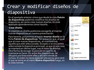 Crear y modificar diseños de
diapositiva
En el apartado anterior vimos que desde la vista Patrón
de diapositivas podemos modificar los diseños de
diapositiva, así como crear nuevos diseños. En este
apartado aprenderemos cómo hacerlo.
Crear diseño
Si creamos un diseño podremos escogerlo al insertar
nuevas diapositivas en nuestra presentación.
Para hacerlo, pulsaremos el botón Insertar diseño en la
ficha Patrón de diapositivas. Ten presente que, al igual
que al crear nuevas diapositivas, se insertará tras
aquella que esté seleccionada. Excepto si se encuentra
seleccionada la diapositiva principal, ya que en ese caso
se insertará en último lugar, tras el resto de diseños.
Otra forma de escoger la posición en que ha de
insertarse es hacer clic entre dos diapositivas. Se
dibujará una línea entre ellas y ahí será donde se
incluya. El orden no tiene especial relevancia, pero será
el que se tome en el menú Nueva diapositiva luego, en
la vista normal.

 