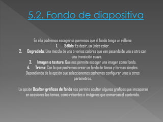 5.2. Fondo de diapositiva
En ella podremos escoger si queremos que el fondo tenga un relleno:
1. Sólido: Es decir, un único color.
2. Degradado: Una mezcla de uno o varios colores que van pasando de uno a otro con
una transición suave.
3. Imagen o textura: Que nos permite escoger una imagen como fondo.
4. Trama: Con la que podremos crear un fondo de líneas y formas simples.
Dependiendo de la opción que seleccionemos podremos configurar unos u otros
parámetros.
La opción Ocultar gráficos de fondo nos permite ocultar algunos gráficos que imcoporan
en ocasiones los temas, como rebordes o imágenes que enmarcan el contenido.

 