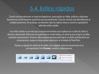 5.4. Estilos rápidos
Cuando incluimos elementos en nuestras diapositivas, como pueden ser tablas, gráficos o diagramas,
dispondremos de herramientas específicas para personalizarlos. Estas las veremos más detenidamente en
unidades posteriores. Sin embargo, normalmente todos los objetos tienen en común la capacidad de
aplicarles estilos rápidos.
Los estilos rápidos no son más que un conjunto de formatos que se aplican con un sólo clic sobre el
elemento seleccionado. Utilizarnos nos puede ahorrar mucho tiempo y lo cierto es que se logra, con ellos,
resultados espectaculares. Gracias a ellos cualquier persona puede lograr un efecto profesional en sus
presentaciones, aunque no tenga apenas experiencia en el empleo de PowerPoint.
Veamos un ejemplo los estilos de las tablas y las imágenes, estos los encontramos en su
correspondiente ficha Formato, cuando los seleccionamos:

 