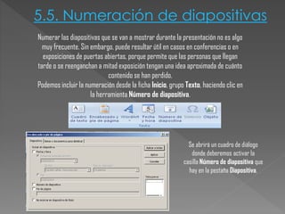 5.5. Numeración de diapositivas
Numerar las diapositivas que se van a mostrar durante la presentación no es algo
muy frecuente. Sin embargo, puede resultar útil en casos en conferencias o en
exposiciones de puertas abiertas, porque permite que las personas que llegan
tarde o se reenganchan a mitad exposición tengan una idea aproximada de cuánto
contenido se han perdido.
Podemos incluir la numeración desde la ficha Inicio, grupo Texto, haciendo clic en
la herramienta Número de diapositiva.

Se abrirá un cuadro de diálogo
donde deberemos activar la
casilla Número de diapositiva que
hay en la pestaña Diapositiva.

 