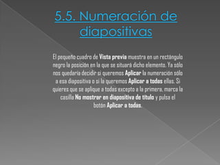 5.5. Numeración de
diapositivas
El pequeño cuadro de Vista previa muestra en un rectángulo
negro la posición en la que se situará dicho elemento. Ya sólo
nos quedaría decidir si queremos Aplicar la numeración sólo
a esa diapositiva o si la queremos Aplicar a todas ellas. Si
quieres que se aplique a todas excepto a la primera, marca la
casilla No mostrar en diapositiva de título y pulsa el
botón Aplicar a todas.

 