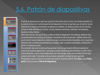5.6. Patrón de diapositivas
El patrón de diapositivas es aquel que guarda la información sobre el tema y los diseños aplicados. Se
encuentra en el primer nivel jerárquico de las diapositivas. Esto es lo que hace que, al insertar nuevas
diapositivas en nuestra presentación, se apliquen sus diseños. Los diseños siempre son los mismos,
porque así están definidos en el patrón, y lo que nosotros insertamos, realmente, son instancias
basadas en estos diseños.
Hasta ahora hemos visto que el tema se aplica a todas las diapositivas. Sin embargo, podemos tener
una presentación que contenga varios temas, incluyendo en ella más patrones. También hemos visto
que al insertar nuevas diapositivas, debemos escoger uno de los diseños disponibles, pero si queremos
podemos crear un diseño personalizado que se adapte mejor a nuestras necesidades, modificando el
patrón o creando uno nuevo.
Para entender todo esto lo único que hay que tener claro es que el patrón define previamente el
esquema de nuestras diapositivas, y que luego ya somos nosotros quienes decidimos si incluir más o
menos elementos, y más o menos diapositivas, así como escoger unos u otros diseños. Pero la base
siempre está creada. Y esta base es la que vamos a aprender a manejar en este apartado.
¡Pongámonos manos a la obra! Lo primero será mostrar el patrón desde la ficha Vista, grupo Vistas
patrón. Seleccionaremos Patrón de diapositivas.

 