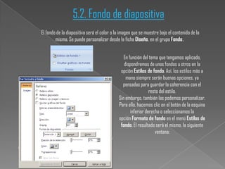 5.2. Fondo de diapositiva
El fondo de la diapositiva será el color o la imagen que se muestre bajo el contenido de la
misma. Se puede personalizar desde la ficha Diseño, en el grupo Fondo.
En función del tema que tengamos aplicado,
dispondremos de unos fondos u otros en la
opción Estilos de fondo. Así, los estilos más a
mano siempre serán buenas opciones, ya
pensadas para guardar la coherencia con el
resto del estilo.
Sin embargo, también las podemos personalizar.
Para ello, hacemos clic en el botón de la esquina
inferior derecha o seleccionamos la
opción Formato de fondo en el menú Estilos de
fondo. El resultado será el mismo, la siguiente
ventana:

 